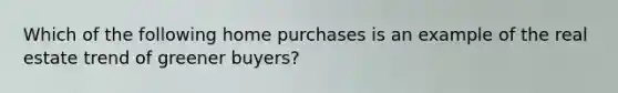 Which of the following home purchases is an example of the real estate trend of greener buyers?