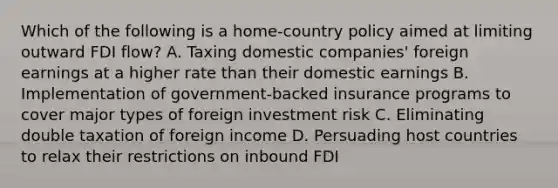 Which of the following is a home-country policy aimed at limiting outward FDI flow? A. Taxing domestic companies' foreign earnings at a higher rate than their domestic earnings B. Implementation of government-backed insurance programs to cover major types of foreign investment risk C. Eliminating double taxation of foreign income D. Persuading host countries to relax their restrictions on inbound FDI