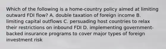 Which of the following is a home-country policy aimed at limiting outward FDI flow? A. double taxation of foreign income B. limiting capital outflows C. persuading host countries to relax their restrictions on inbound FDI D. implementing government-backed insurance programs to cover major types of foreign investment risk