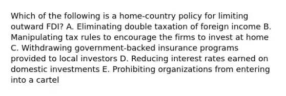 Which of the following is a home-country policy for limiting outward FDI? A. Eliminating double taxation of foreign income B. Manipulating tax rules to encourage the firms to invest at home C. Withdrawing government-backed insurance programs provided to local investors D. Reducing interest rates earned on domestic investments E. Prohibiting organizations from entering into a cartel