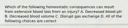 Which of the following homeostatic consequences can result from extensive blood loss from an injury? A. Decreased blood pH B. Decreased blood volume C. Disrupt gas exchange D. All of the following choices are correct