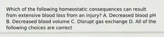 Which of the following homeostatic consequences can result from extensive blood loss from an injury? A. Decreased blood pH B. Decreased blood volume C. Disrupt gas exchange D. All of the following choices are correct