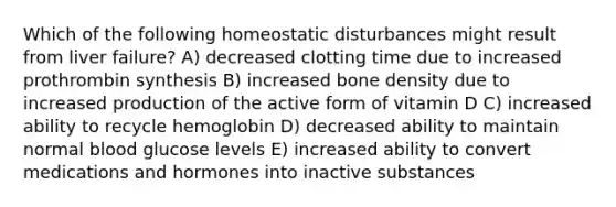 Which of the following homeostatic disturbances might result from liver failure? A) decreased clotting time due to increased prothrombin synthesis B) increased bone density due to increased production of the active form of vitamin D C) increased ability to recycle hemoglobin D) decreased ability to maintain normal blood glucose levels E) increased ability to convert medications and hormones into inactive substances