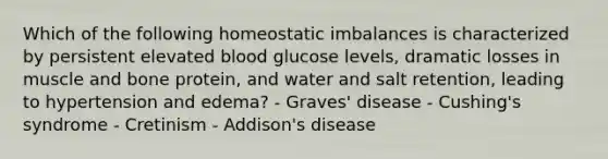 Which of the following homeostatic imbalances is characterized by persistent elevated blood glucose levels, dramatic losses in muscle and bone protein, and water and salt retention, leading to hypertension and edema? - Graves' disease - Cushing's syndrome - Cretinism - Addison's disease