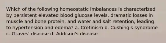 Which of the following homeostatic imbalances is characterized by persistent elevated blood glucose levels, dramatic losses in muscle and bone protein, and water and salt retention, leading to hypertension and edema? a. Cretinism b. Cushing's syndrome c. Graves' disease d. Addison's disease