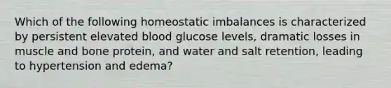 Which of the following homeostatic imbalances is characterized by persistent elevated blood glucose levels, dramatic losses in muscle and bone protein, and water and salt retention, leading to hypertension and edema?