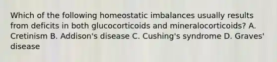 Which of the following homeostatic imbalances usually results from deficits in both glucocorticoids and mineralocorticoids? A. Cretinism B. Addison's disease C. Cushing's syndrome D. Graves' disease