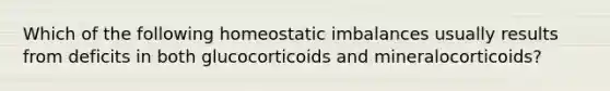 Which of the following homeostatic imbalances usually results from deficits in both glucocorticoids and mineralocorticoids?