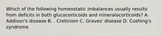 Which of the following homeostatic imbalances usually results from deficits in both glucocorticoids and mineralocorticoids? A. Addison's disease B. . Cretinism C. Graves' disease D. Cushing's syndrome