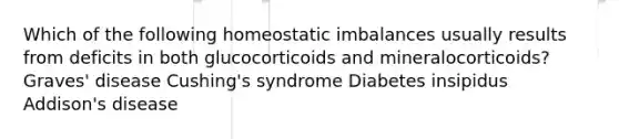 Which of the following homeostatic imbalances usually results from deficits in both glucocorticoids and mineralocorticoids? Graves' disease Cushing's syndrome Diabetes insipidus Addison's disease