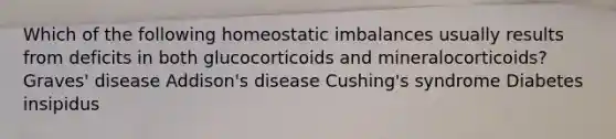 Which of the following homeostatic imbalances usually results from deficits in both glucocorticoids and mineralocorticoids? Graves' disease Addison's disease Cushing's syndrome Diabetes insipidus