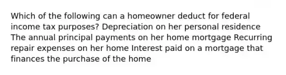 Which of the following can a homeowner deduct for federal income tax purposes? Depreciation on her personal residence The annual principal payments on her home mortgage Recurring repair expenses on her home Interest paid on a mortgage that finances the purchase of the home