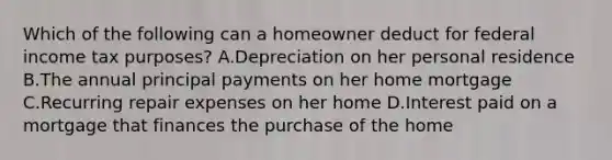 Which of the following can a homeowner deduct for federal income tax purposes? A.Depreciation on her personal residence B.The annual principal payments on her home mortgage C.Recurring repair expenses on her home D.Interest paid on a mortgage that finances the purchase of the home