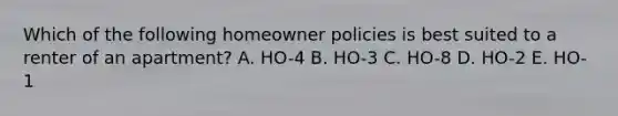 Which of the following homeowner policies is best suited to a renter of an apartment? A. HO-4 B. HO-3 C. HO-8 D. HO-2 E. HO-1