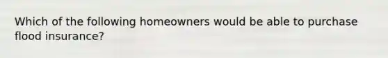 Which of the following homeowners would be able to purchase flood insurance?