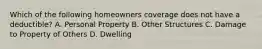 Which of the following homeowners coverage does not have a deductible? A. Personal Property B. Other Structures C. Damage to Property of Others D. Dwelling