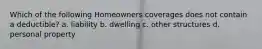 Which of the following Homeowners coverages does not contain a deductible? a. liability b. dwelling c. other structures d. personal property