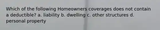 Which of the following Homeowners coverages does not contain a deductible? a. liability b. dwelling c. other structures d. personal property