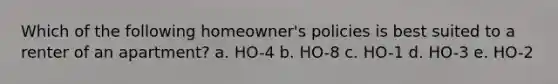 Which of the following homeowner's policies is best suited to a renter of an apartment? a. HO-4 b. HO-8 c. HO-1 d. HO-3 e. HO-2