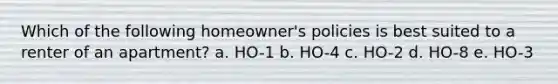 Which of the following homeowner's policies is best suited to a renter of an apartment? a. HO-1 b. HO-4 c. HO-2 d. HO-8 e. HO-3