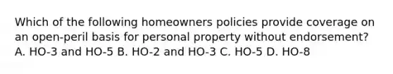 Which of the following homeowners policies provide coverage on an open-peril basis for personal property without endorsement? A. HO-3 and HO-5 B. HO-2 and HO-3 C. HO-5 D. HO-8