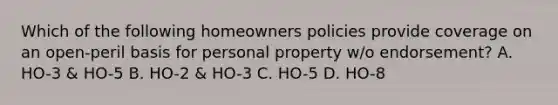 Which of the following homeowners policies provide coverage on an open-peril basis for personal property w/o endorsement? A. HO-3 & HO-5 B. HO-2 & HO-3 C. HO-5 D. HO-8