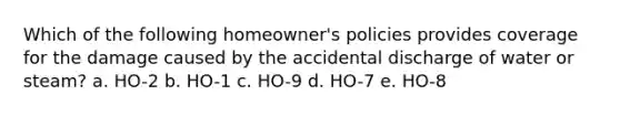 Which of the following homeowner's policies provides coverage for the damage caused by the accidental discharge of water or steam? a. HO-2 b. HO-1 c. HO-9 d. HO-7 e. HO-8