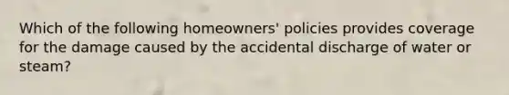 Which of the following homeowners' policies provides coverage for the damage caused by the accidental discharge of water or steam?