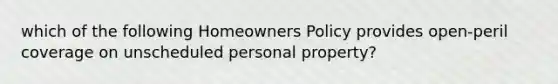 which of the following Homeowners Policy provides open-peril coverage on unscheduled personal property?