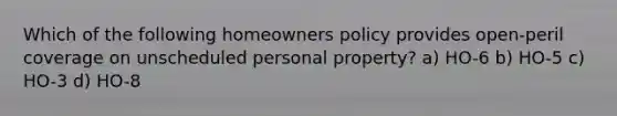 Which of the following homeowners policy provides open-peril coverage on unscheduled personal property? a) HO-6 b) HO-5 c) HO-3 d) HO-8