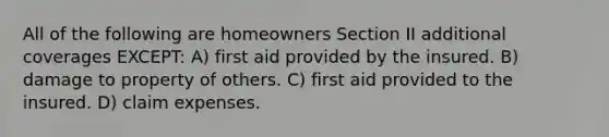 All of the following are homeowners Section II additional coverages EXCEPT: A) first aid provided by the insured. B) damage to property of others. C) first aid provided to the insured. D) claim expenses.