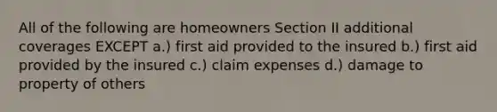 All of the following are homeowners Section II additional coverages EXCEPT a.) first aid provided to the insured b.) first aid provided by the insured c.) claim expenses d.) damage to property of others