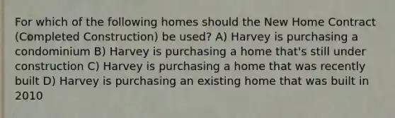 For which of the following homes should the New Home Contract (Completed Construction) be used? A) Harvey is purchasing a condominium B) Harvey is purchasing a home that's still under construction C) Harvey is purchasing a home that was recently built D) Harvey is purchasing an existing home that was built in 2010