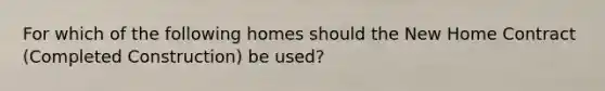 For which of the following homes should the New Home Contract (Completed Construction) be used?