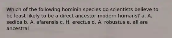 Which of the following hominin species do scientists believe to be least likely to be a direct ancestor modern humans? a. A. sediba b. A. afarensis c. H. erectus d. A. robustus e. all are ancestral