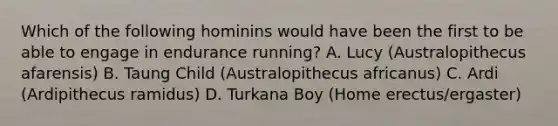 Which of the following hominins would have been the first to be able to engage in endurance running? A. Lucy (Australopithecus afarensis) B. Taung Child (Australopithecus africanus) C. Ardi (Ardipithecus ramidus) D. Turkana Boy (Home erectus/ergaster)