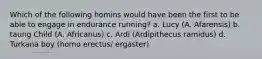 Which of the following homins would have been the first to be able to engage in endurance running? a. Lucy (A. Afarensis) b. taung Child (A. Africanus) c. Ardi (Ardipithecus ramidus) d. Turkana boy (homo erectus/ ergaster)