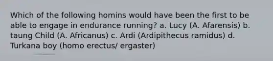 Which of the following homins would have been the first to be able to engage in endurance running? a. Lucy (A. Afarensis) b. taung Child (A. Africanus) c. Ardi (Ardipithecus ramidus) d. Turkana boy (<a href='https://www.questionai.com/knowledge/kI1ONx7LAC-homo-erectus' class='anchor-knowledge'>homo erectus</a>/ ergaster)