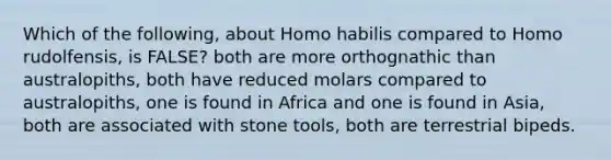 Which of the following, about Homo habilis compared to Homo rudolfensis, is FALSE? both are more orthognathic than australopiths, both have reduced molars compared to australopiths, one is found in Africa and one is found in Asia, both are associated with stone tools, both are terrestrial bipeds.