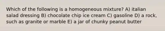 Which of the following is a homogeneous mixture? A) italian salad dressing B) chocolate chip ice cream C) gasoline D) a rock, such as granite or marble E) a jar of chunky peanut butter