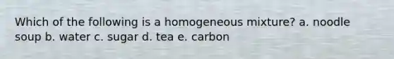 Which of the following is a homogeneous mixture? a. noodle soup b. water c. sugar d. tea e. carbon