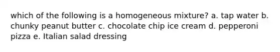 which of the following is a homogeneous mixture? a. tap water b. chunky peanut butter c. chocolate chip ice cream d. pepperoni pizza e. Italian salad dressing