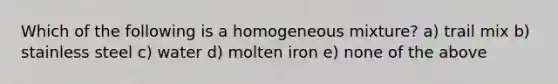 Which of the following is a homogeneous mixture? a) trail mix b) stainless steel c) water d) molten iron e) none of the above