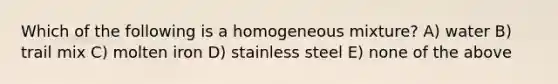 Which of the following is a homogeneous mixture? A) water B) trail mix C) molten iron D) stainless steel E) none of the above