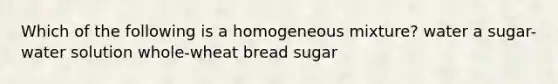 Which of the following is a homogeneous mixture? water a sugar-water solution whole-wheat bread sugar