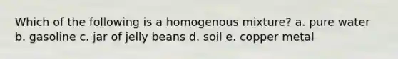 Which of the following is a homogenous mixture? a. pure water b. gasoline c. jar of jelly beans d. soil e. copper metal