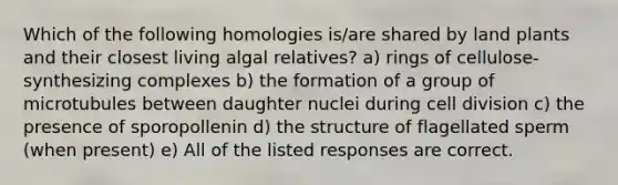 Which of the following homologies is/are shared by land plants and their closest living algal relatives? a) rings of cellulose-synthesizing complexes b) the formation of a group of microtubules between daughter nuclei during cell division c) the presence of sporopollenin d) the structure of flagellated sperm (when present) e) All of the listed responses are correct.