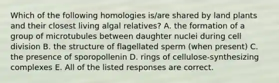 Which of the following homologies is/are shared by land plants and their closest living algal relatives? A. the formation of a group of microtubules between daughter nuclei during cell division B. the structure of flagellated sperm (when present) C. the presence of sporopollenin D. rings of cellulose-synthesizing complexes E. All of the listed responses are correct.