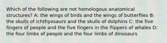 Which of the following are not homologous anatomical structures? A: the wings of birds and the wings of butterflies B: the skulls of ichthyosaurs and the skulls of dolphins C: the five fingers of people and the five fingers in the flippers of whales D: the four limbs of people and the four limbs of dinosaurs