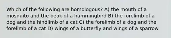 Which of the following are homologous? A) the mouth of a mosquito and the beak of a hummingbird B) the forelimb of a dog and the hindlimb of a cat C) the forelimb of a dog and the forelimb of a cat D) wings of a butterfly and wings of a sparrow